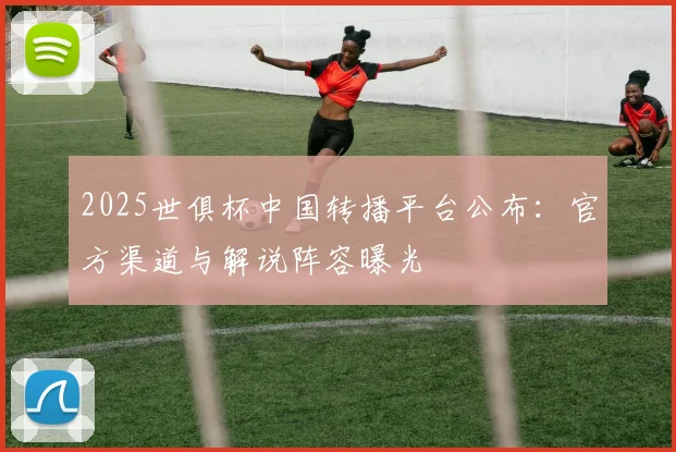 2025世俱杯中国转播平台公布：官方渠道与解说阵容曝光