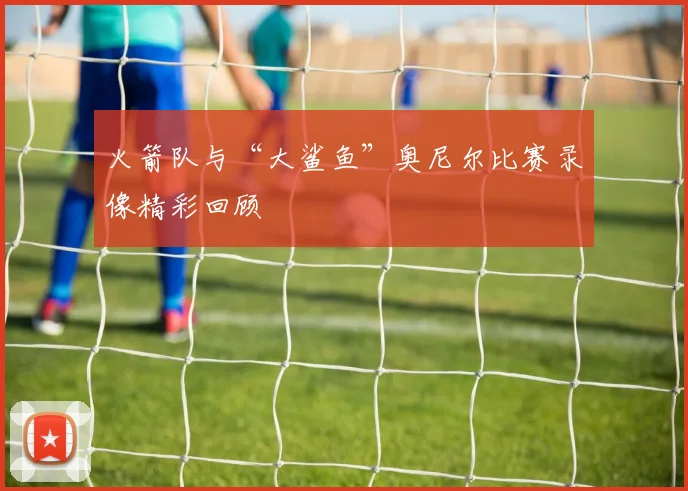 火箭队与“大鲨鱼”奥尼尔比赛录像精彩回顾