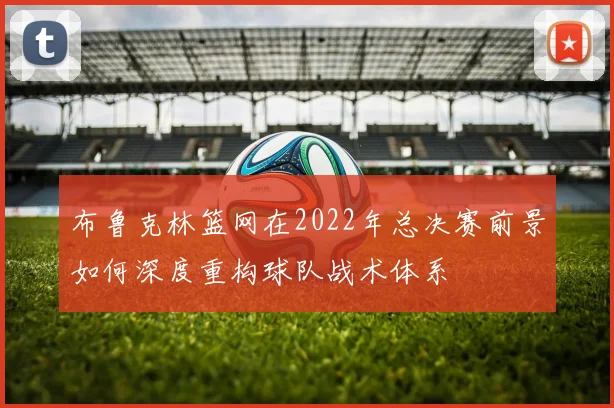 布鲁克林篮网在2022年总决赛前景如何深度重构球队战术体系