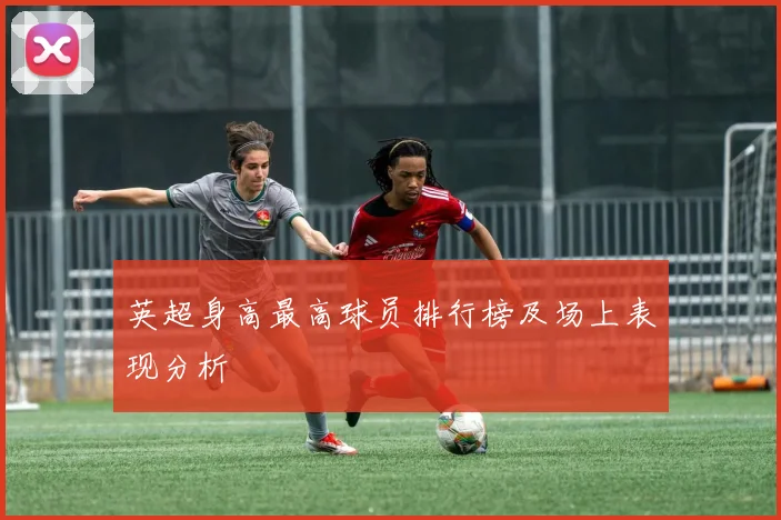 英超身高最高球员排行榜及场上表现分析